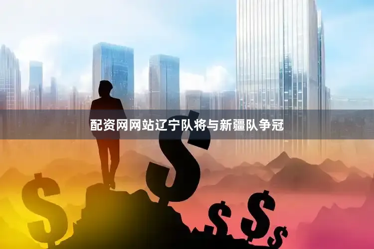配资网网站辽宁队将与新疆队争冠