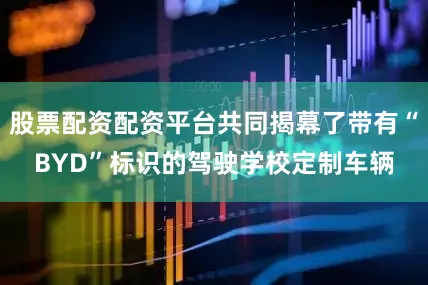 股票配资配资平台共同揭幕了带有“BYD”标识的驾驶学校定制车辆