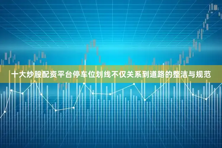 十大炒股配资平台停车位划线不仅关系到道路的整洁与规范