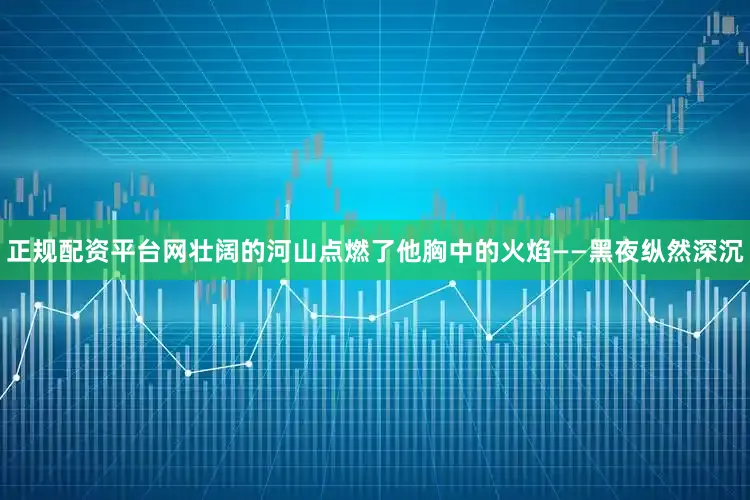正规配资平台网壮阔的河山点燃了他胸中的火焰——黑夜纵然深沉