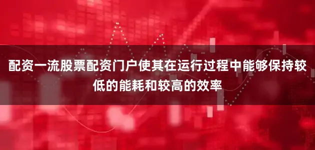 配资一流股票配资门户使其在运行过程中能够保持较低的能耗和较高的效率