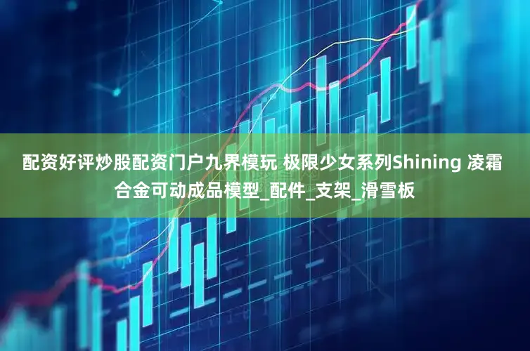 配资好评炒股配资门户九界模玩 极限少女系列Shining 凌霜 合金可动成品模型_配件_支架_滑雪板