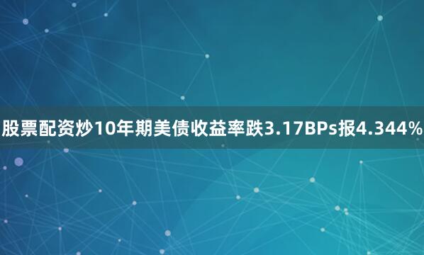 股票配资炒10年期美债收益率跌3.17BPs报4.344%